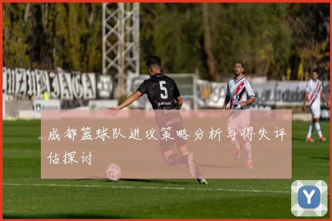 成都篮球队进攻策略分析与得失评估探讨