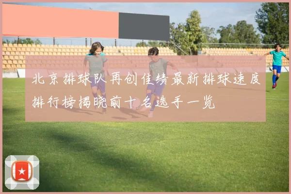 北京排球队再创佳绩最新排球速度排行榜揭晓前十名选手一览
