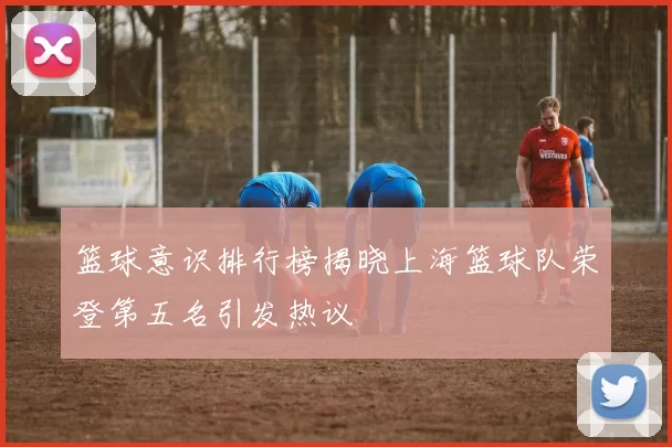 篮球意识排行榜揭晓上海篮球队荣登第五名引发热议