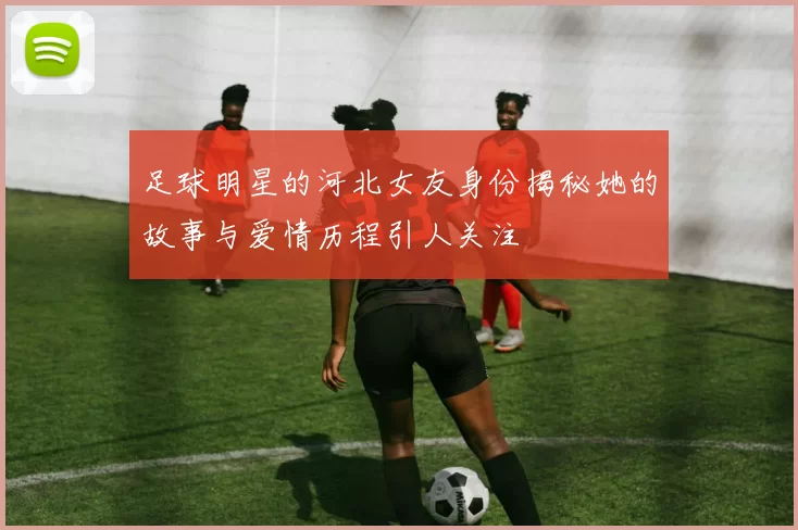 足球明星的河北女友身份揭秘她的故事与爱情历程引人关注