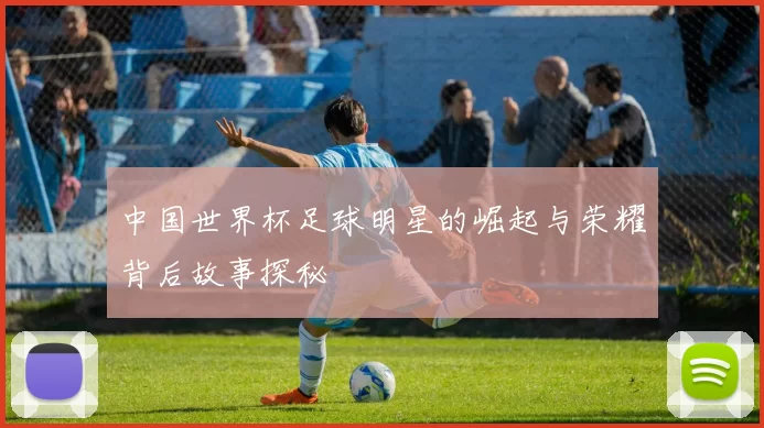 中国世界杯足球明星的崛起与荣耀背后故事探秘