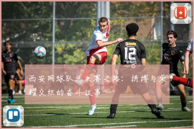 西安网球队总决赛之路：拼搏与荣耀交织的奋斗故事