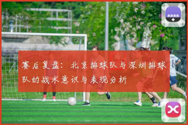 赛后复盘：北京排球队与深圳排球队的战术意识与表现分析