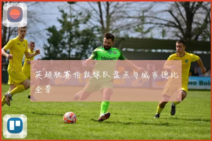 英超联赛伦敦球队盘点与城市德比全景