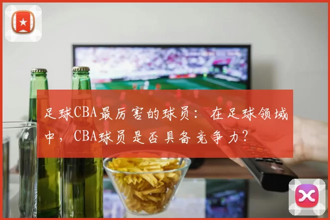 足球CBA最厉害的球员：在足球领域中，CBA球员是否具备竞争力？
