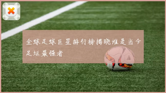 全球足球巨星排行榜揭晓谁是当今足坛最强者