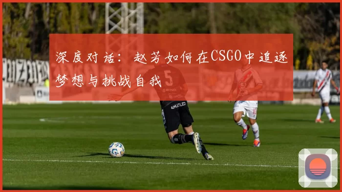 深度对话：赵芳如何在CSGO中追逐梦想与挑战自我
