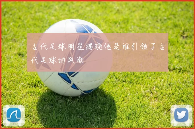 古代足球明星揭晓他是谁引领了古代足球的风潮