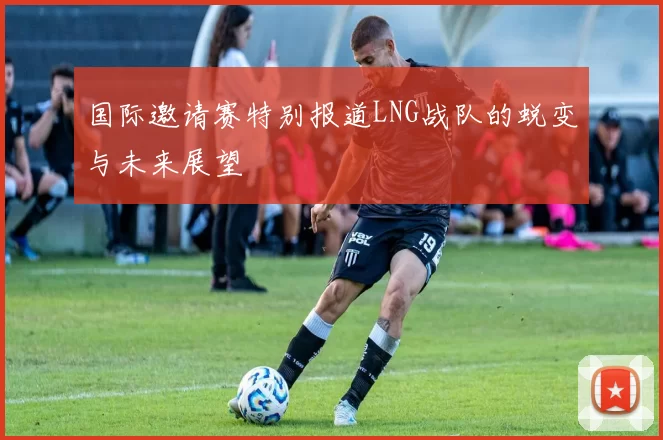 国际邀请赛特别报道LNG战队的蜕变与未来展望