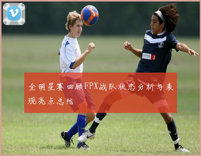 全明星赛回顾FPX战队状态分析与表现亮点总结