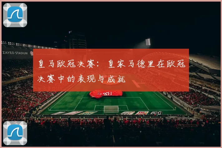 皇马欧冠决赛：皇家马德里在欧冠决赛中的表现与成就