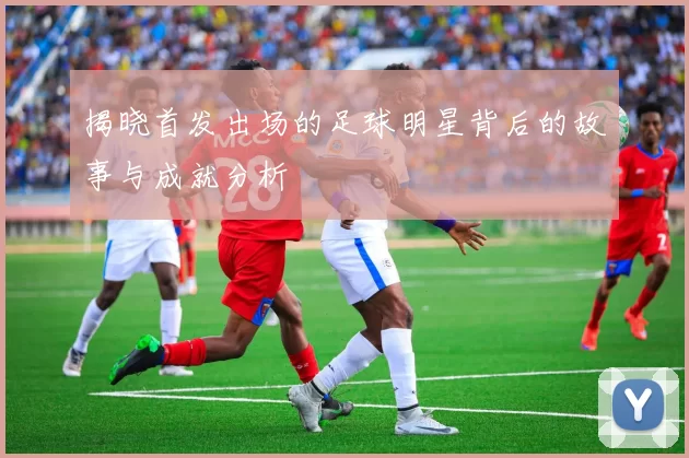揭晓首发出场的足球明星背后的故事与成就分析