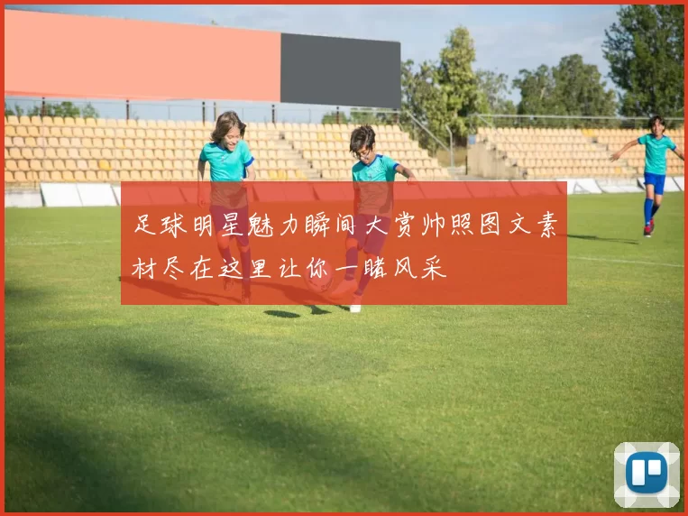 足球明星魅力瞬间大赏帅照图文素材尽在这里让你一睹风采