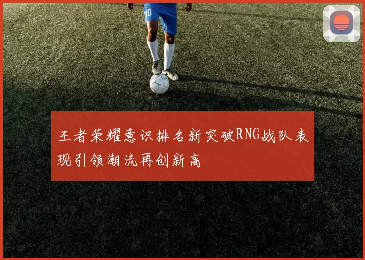 王者荣耀意识排名新突破RNG战队表现引领潮流再创新高