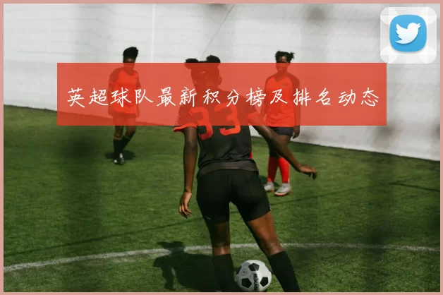 英超球队最新积分榜及排名动态