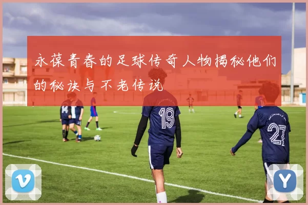 永葆青春的足球传奇人物揭秘他们的秘诀与不老传说