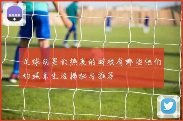 足球明星们热衷的游戏有哪些他们的娱乐生活揭秘与推荐