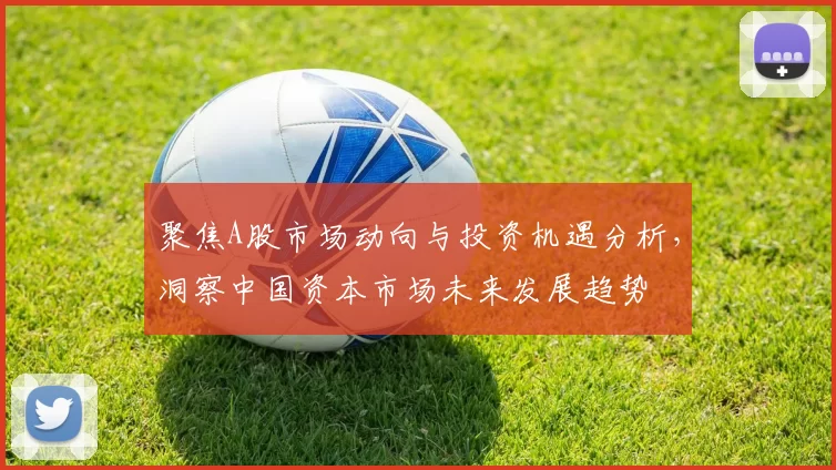 聚焦A股市场动向与投资机遇分析，洞察中国资本市场未来发展趋势