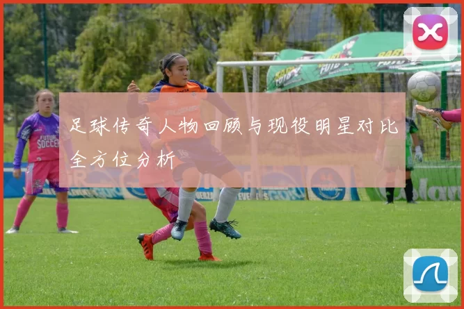 足球传奇人物回顾与现役明星对比全方位分析
