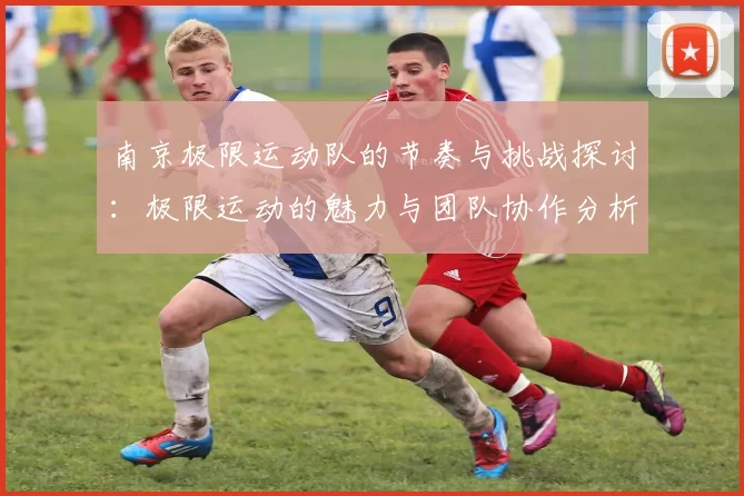 南京极限运动队的节奏与挑战探讨：极限运动的魅力与团队协作分析