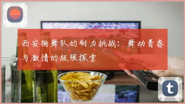 西安街舞队的耐力挑战：舞动青春与激情的极限探索