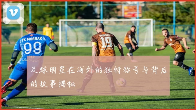足球明星在海外的独特称号与背后的故事揭秘