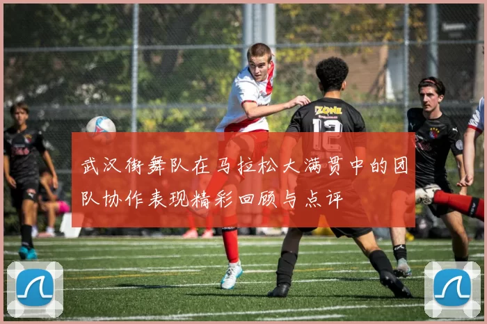 武汉街舞队在马拉松大满贯中的团队协作表现精彩回顾与点评
