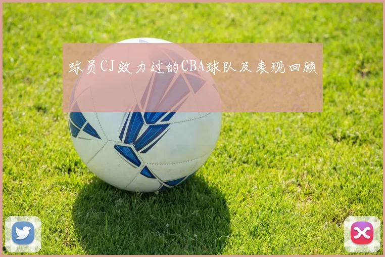 球员CJ效力过的CBA球队及表现回顾