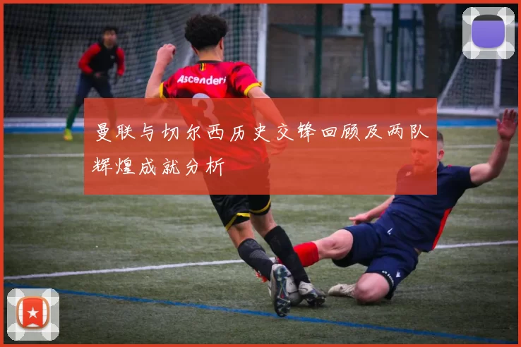 曼联与切尔西历史交锋回顾及两队辉煌成就分析