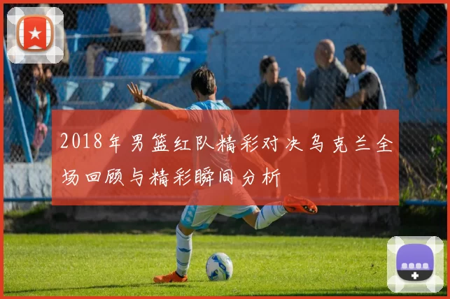 2018年男篮红队精彩对决乌克兰全场回顾与精彩瞬间分析