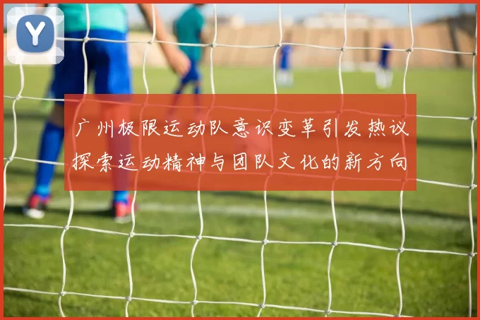 广州极限运动队意识变革引发热议探索运动精神与团队文化的新方向