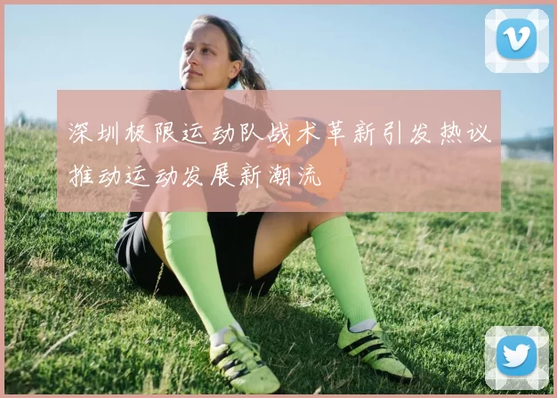 深圳极限运动队战术革新引发热议推动运动发展新潮流