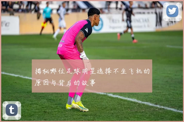 揭秘哪位足球明星选择不坐飞机的原因与背后的故事
