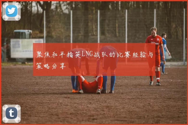 聚焦和平精英LNG战队的比赛经验与策略分享