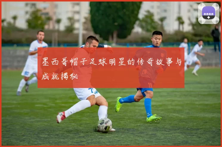 墨西哥帽子足球明星的传奇故事与成就揭秘