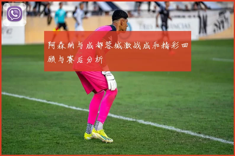 阿森纳与成都蓉城激战成和精彩回顾与赛后分析