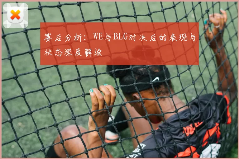 赛后分析：WE与BLG对决后的表现与状态深度解读