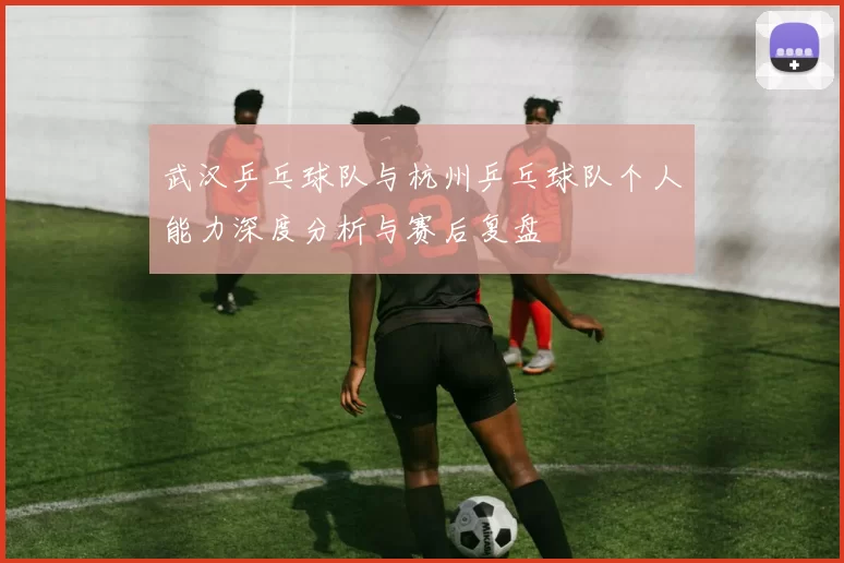 武汉乒乓球队与杭州乒乓球队个人能力深度分析与赛后复盘