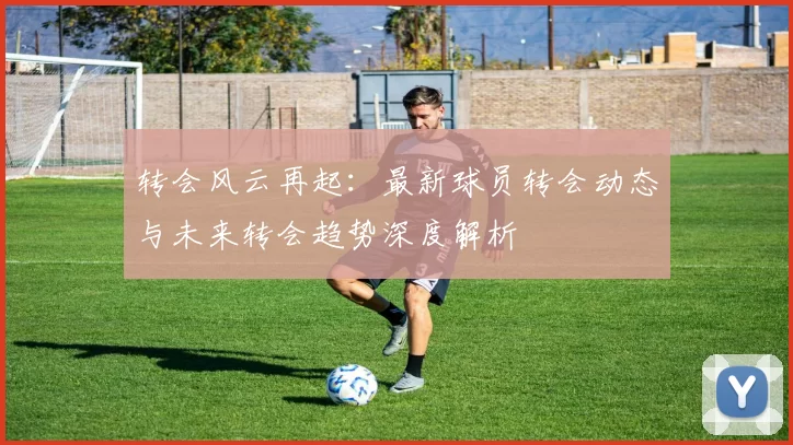 转会风云再起：最新球员转会动态与未来转会趋势深度解析