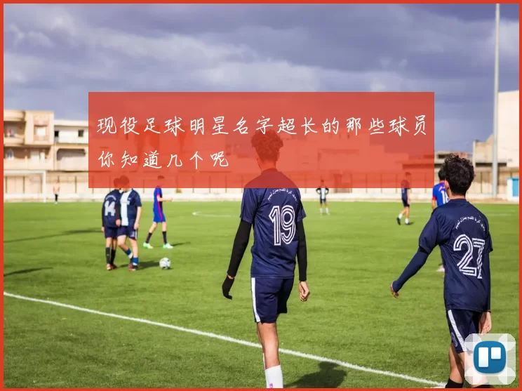 现役足球明星名字超长的那些球员你知道几个呢