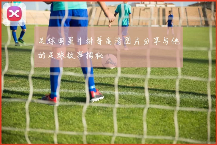 足球明星牛排哥高清图片分享与他的足球故事揭秘