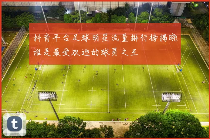 抖音平台足球明星流量排行榜揭晓谁是最受欢迎的球员之王