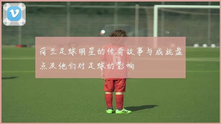 荷兰足球明星的传奇故事与成就盘点及他们对足球的影响