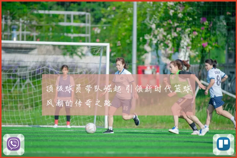 顶级球员带队崛起 引领新时代篮球风潮的传奇之路