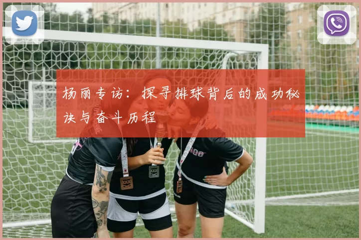 杨丽专访：探寻排球背后的成功秘诀与奋斗历程