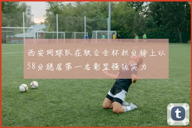 西安网球队在联合会杯积分榜上以58分稳居第一名彰显强劲实力