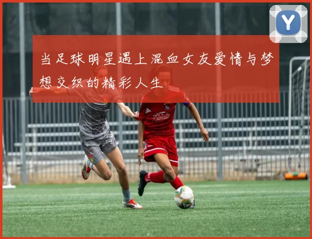 当足球明星遇上混血女友爱情与梦想交织的精彩人生