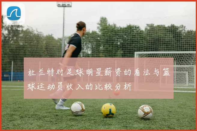杜兰特对足球明星薪资的看法与篮球运动员收入的比较分析
