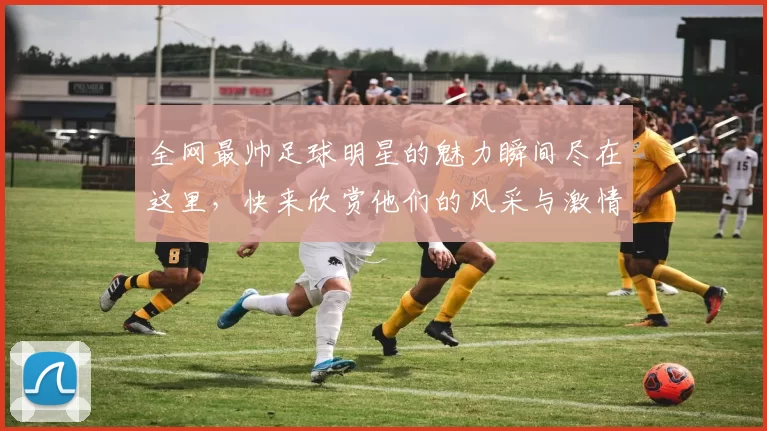 全网最帅足球明星的魅力瞬间尽在这里，快来欣赏他们的风采与激情