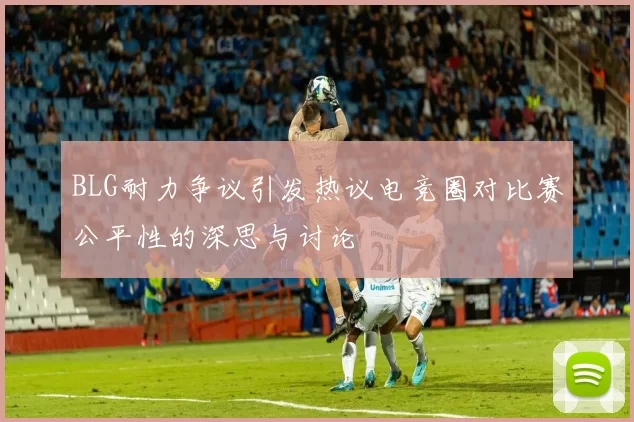 BLG耐力争议引发热议电竞圈对比赛公平性的深思与讨论